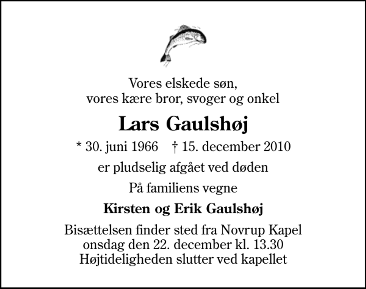 <p>Vores elskede søn, vores kære bror, svoger og onkel<br />Lars Gaulshøj<br />* 30. juni 1966 ✝ 15. december 2010<br />er pludselig afgået ved døden<br />På familiens vegne<br />Kirsten og Erik Gaulshøj<br />Bisættelsen finder sted fra Novrup Kapel onsdag den 22. december kl. 13.30 Højtideligheden slutter ved kapellet</p>