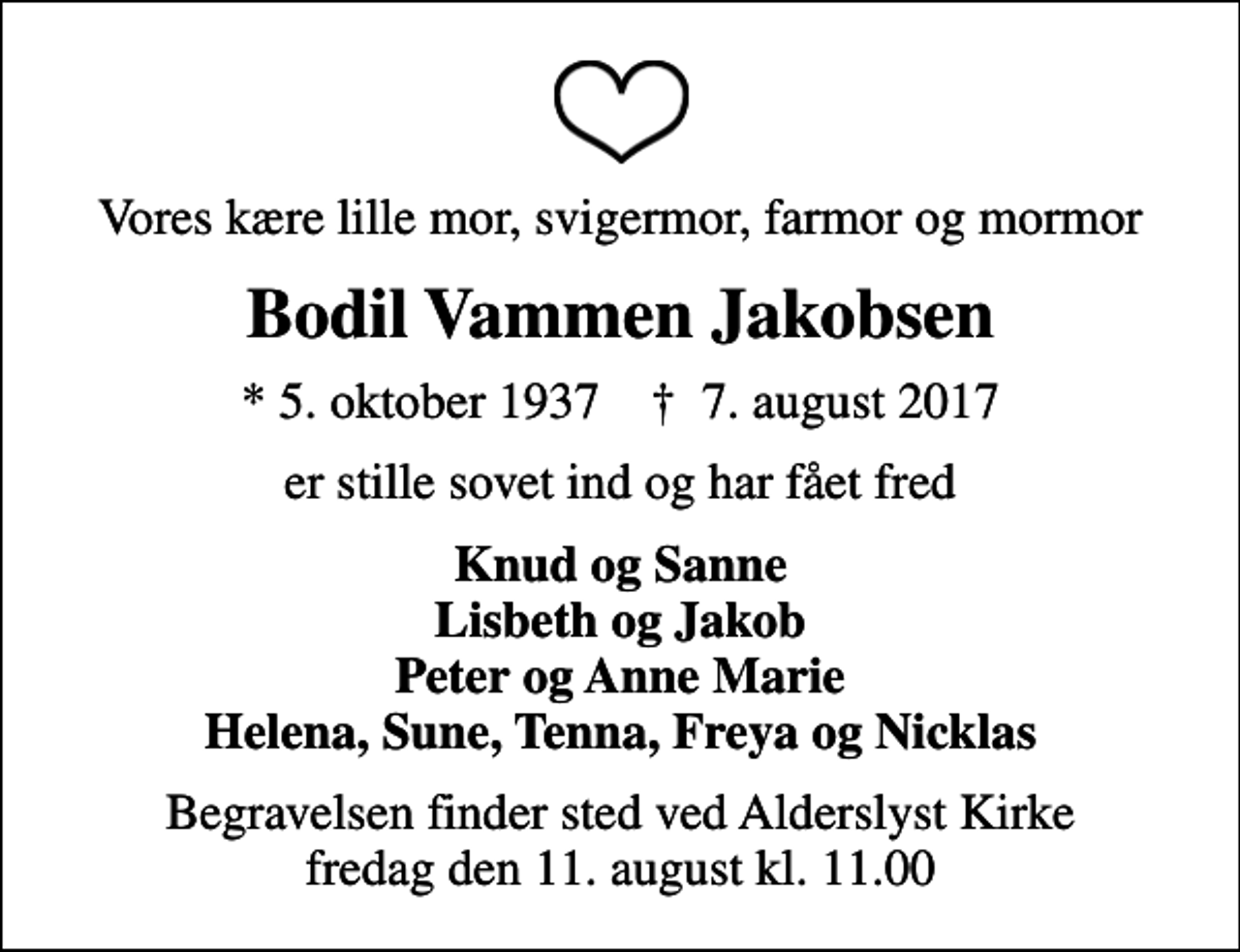 <p>Vores kære lille mor, svigermor, farmor og mormor<br />Bodil Vammen Jakobsen<br />* 5. oktober 1937 ✝ 7. august 2017<br />er stille sovet ind og har fået fred<br />Knud og Sanne Lisbeth og Jakob Peter og Anne Marie Helena, Sune, Tenna, Freya og Nicklas<br />Begravelsen finder sted ved Alderslyst Kirke fredag den 11. august kl. 11.00</p>