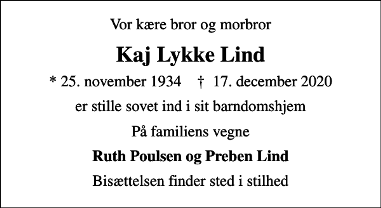 <p>Vor kære bror og morbror<br />Kaj Lykke Lind<br />* 25. november 1934 ✝ 17. december 2020<br />er stille sovet ind i sit barndomshjem<br />På familiens vegne<br />Ruth Poulsen og Preben Lind<br />Bisættelsen finder sted i stilhed</p>