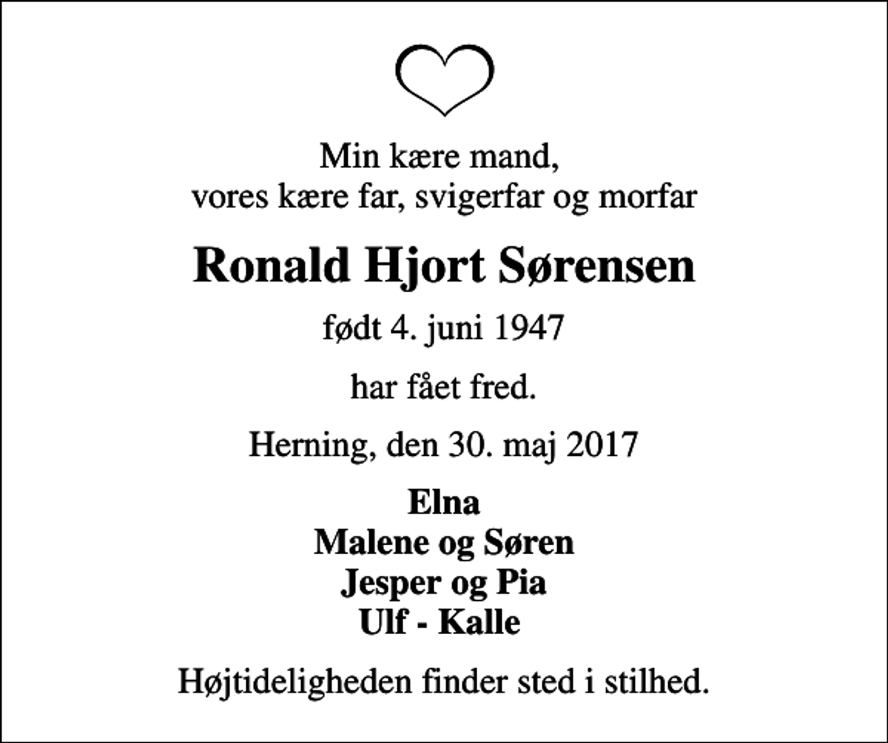 <p>Min kære mand, vores kære far, svigerfar og morfar<br />Ronald Hjort Sørensen<br />født 4. juni 1947<br />har fået fred.<br />Herning, den 30. maj 2017<br />Elna Malene og Søren Jesper og Pia Ulf - Kalle<br />Højtideligheden finder sted i stilhed.</p>
