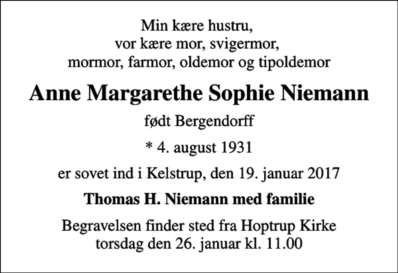 <p>Min kære hustru, vor kære mor, svigermor, mormor, farmor, oldemor og tipoldemor<br />Anne Margarethe Sophie Niemann<br />født Bergendorff<br />* 4. august 1931<br />er sovet ind i Kelstrup, den 19. januar 2017<br />Thomas H. Niemann med familie<br />Begravelsen finder sted fra Hoptrup Kirke torsdag den 26. januar kl. 11.00</p>