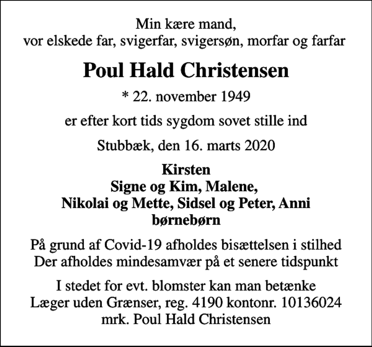 <p>Min kære mand, vor elskede far, svigerfar, svigersøn, morfar og farfar<br />Poul Hald Christensen<br />* 22. november 1949<br />er efter kort tids sygdom sovet stille ind<br />Stubbæk, den 16. marts 2020<br />Kirsten Signe og Kim, Malene, Nikolai og Mette, Sidsel og Peter, Anni børnebørn<br />På grund af Covid-19 afholdes bisættelsen i stilhed Der afholdes mindesamvær på et senere tidspunkt<br />I stedet for evt. blomster kan man betænke<br />Læger uden Grænser reg.4190kontonr.10136024mrk. Poul Hald<br />Christensen</p>