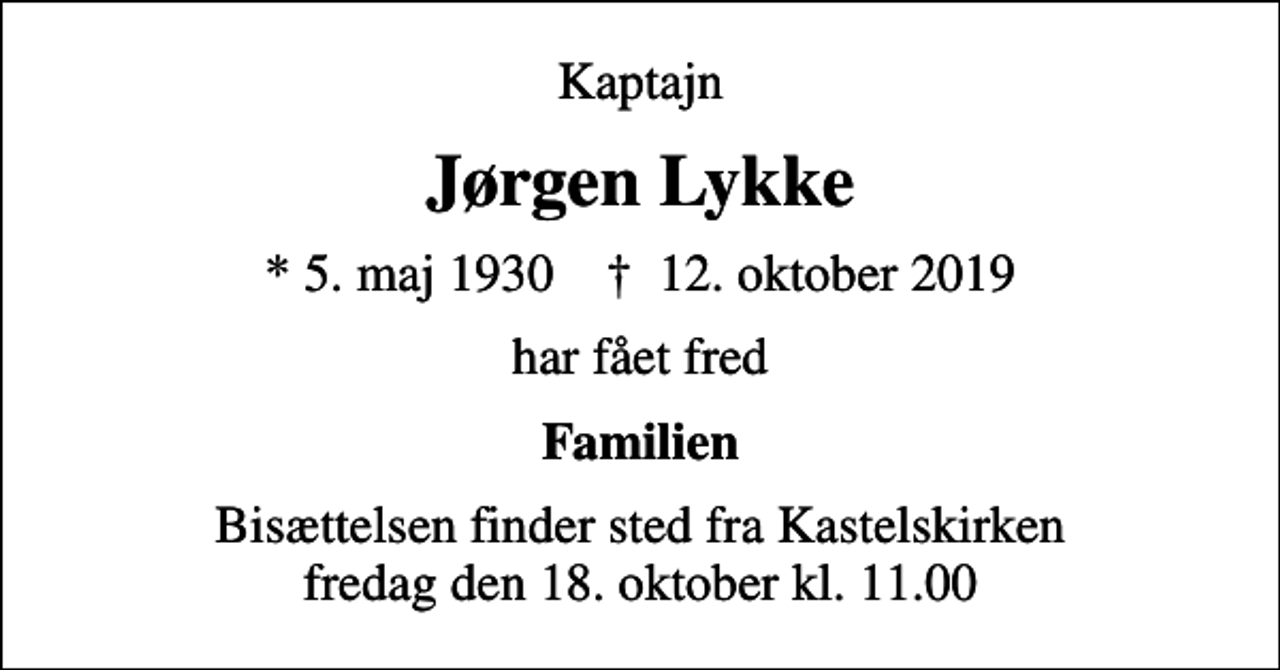 <p>Kaptajn<br />Jørgen Lykke<br />* 5. maj 1930 ✝ 12. oktober 2019<br />har fået fred<br />Familien<br />Bisættelsen finder sted fra Kastelskirken fredag den 18. oktober kl. 11.00</p>