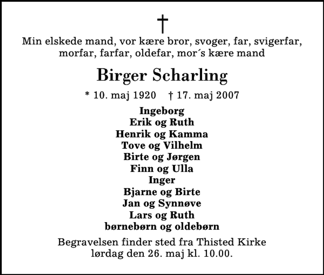 <p>Min elskede mand, vor kære bror, svoger, far, svigerfar, morfar, farfar, oldefar, mor´s kære mand<br />Birger Scharling<br />* 10. maj 1920 ✝ 17. maj 2007<br />Ingeborg Erik og Ruth Henrik og Kamma Tove og Vilhelm Birte og Jørgen Finn og Ulla Inger Bjarne og Birte Jan og Synnøve Lars og Ruth børnebørn og oldebørn<br />Begravelsen finder sted fra Thisted Kirke lørdag den 26. maj kl. 10.00</p>