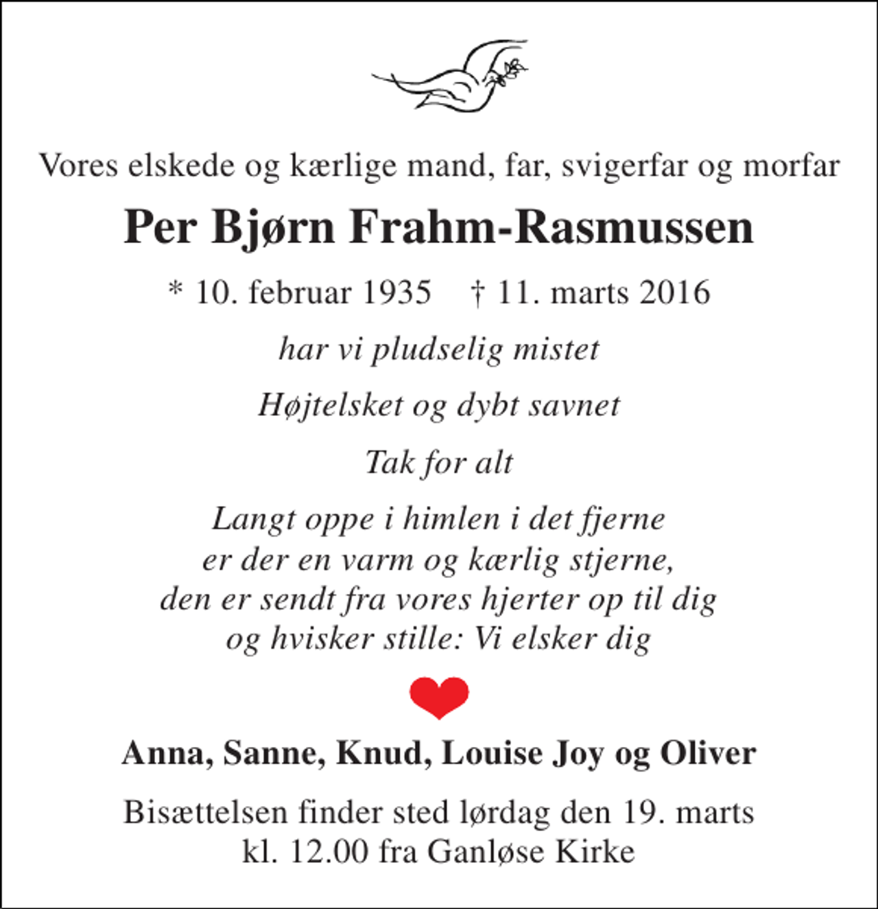 <p>Vores elskede og kærlige mand, far, svigerfar og morfar<br />Per Bjørn Frahm-Rasmussen<br />* 10. februar 1935 † 11. marts 2016<br />har vi pludselig mistet<br />Højtelsket og dybt savnet<br />Tak for alt<br />Langt oppe i himlen i det fjerne er der en varm og kærlig stjerne, den er sendt fra vores hjerter op til dig og hvisker stille: Vi elsker dig<br />Anna, Sanne, Knud, Louise Joy og Oliver<br />Bisættelsen finder sted lørdag den 19. marts kl. 12.00 fra Ganløse Kirke</p>