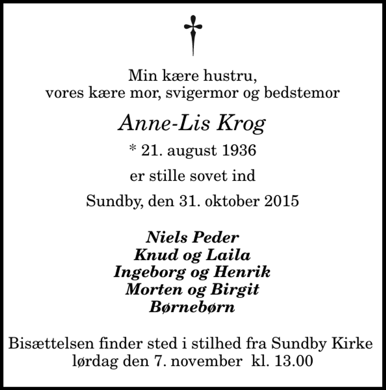 <p>Min kære hustru, vores kære mor, svigermor og bedstemor<br />Anne-Lis Krog<br />* 21. august 1936<br />er stille sovet ind<br />Sundby, den 31. oktober 2015<br />Niels Peder Knud og Laila Ingeborg og Henrik Morten og Birgit Børnebørn<br />Bisættelsen finder sted i stilhed fra Sundby Kirke lørdag den 7. november kl. 13.00</p>