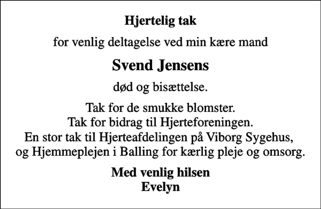 <p>Hjertelig tak<br />for venlig deltagelse ved min kære mand<br />Svend Jensens<br />død og bisættelse.<br />Tak for de smukke blomster. Tak for bidrag til Hjerteforeningen. En stor tak til Hjerteafdelingen på Viborg Sygehus, og Hjemmeplejen i Balling for kærlig pleje og omsorg.<br />Med venlig hilsen Evelyn</p>
