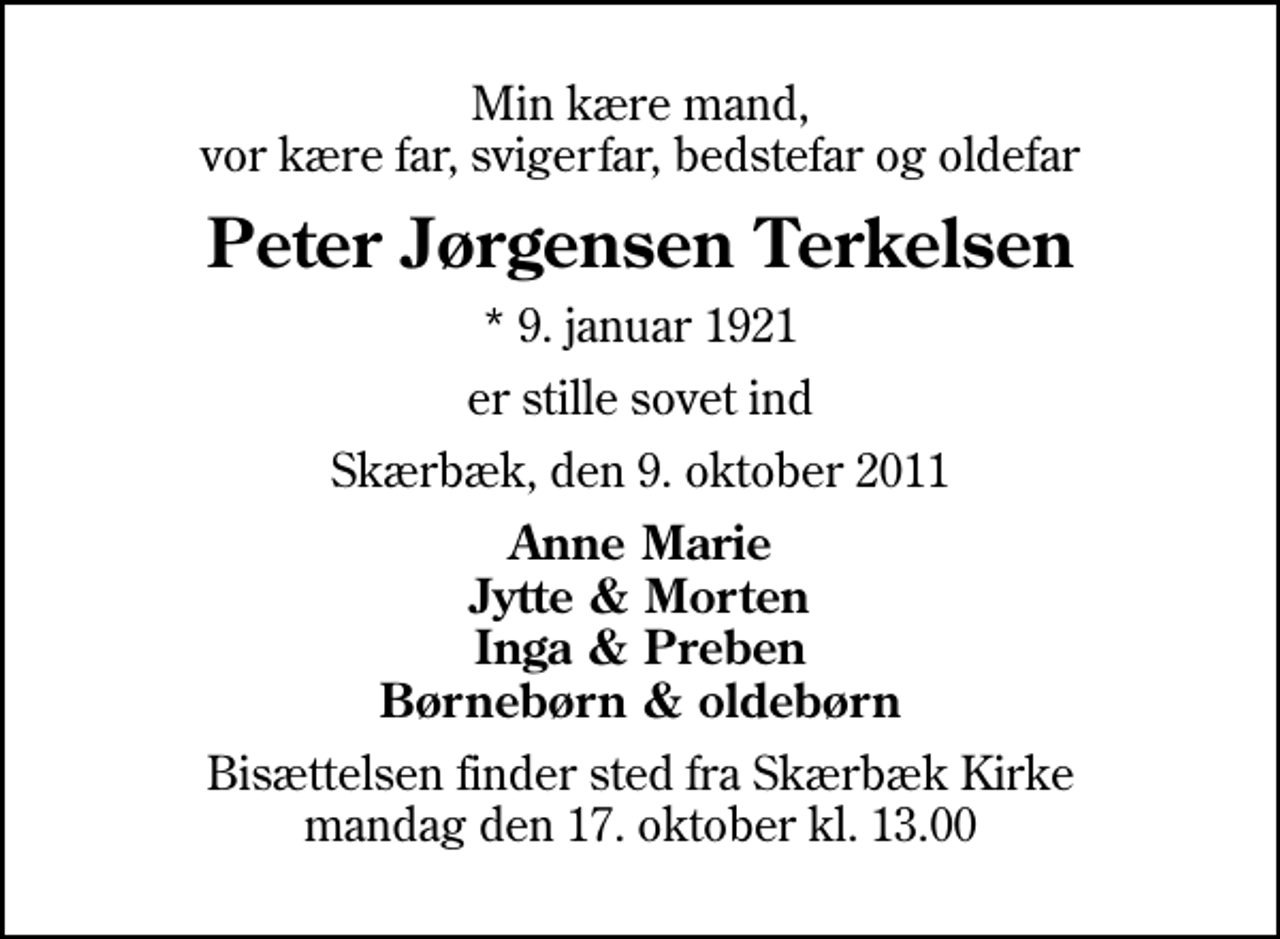 <p>Min kære mand, vor kære far, svigerfar, bedstefar og oldefar<br />Peter Jørgensen Terkelsen<br />* 9. januar 1921<br />er stille sovet ind<br />Skærbæk, den 9. oktober 2011<br />Anne Marie Jytte &amp; Morten Inga &amp; Preben Børnebørn &amp; oldebørn<br />Bisættelsen finder sted fra Skærbæk Kirke mandag den 17. oktober kl. 13.00</p>