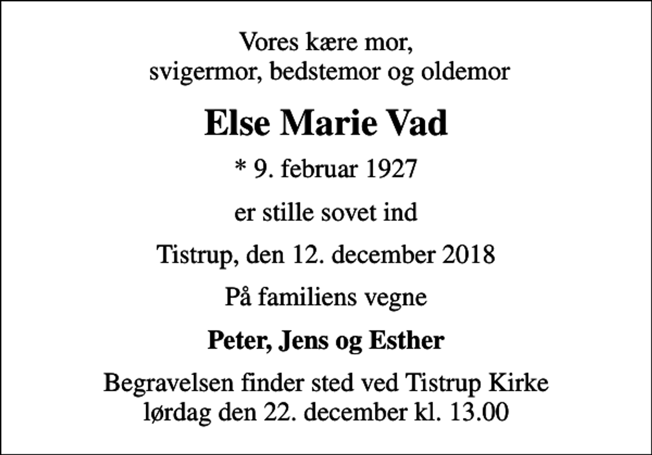 <p>Vores kære mor, svigermor, bedstemor og oldemor<br />Else Marie Vad<br />* 9. februar 1927<br />er stille sovet ind<br />Tistrup, den 12. december 2018<br />På familiens vegne<br />Peter, Jens og Esther<br />Begravelsen finder sted ved Tistrup Kirke lørdag den 22. december kl. 13.00</p>