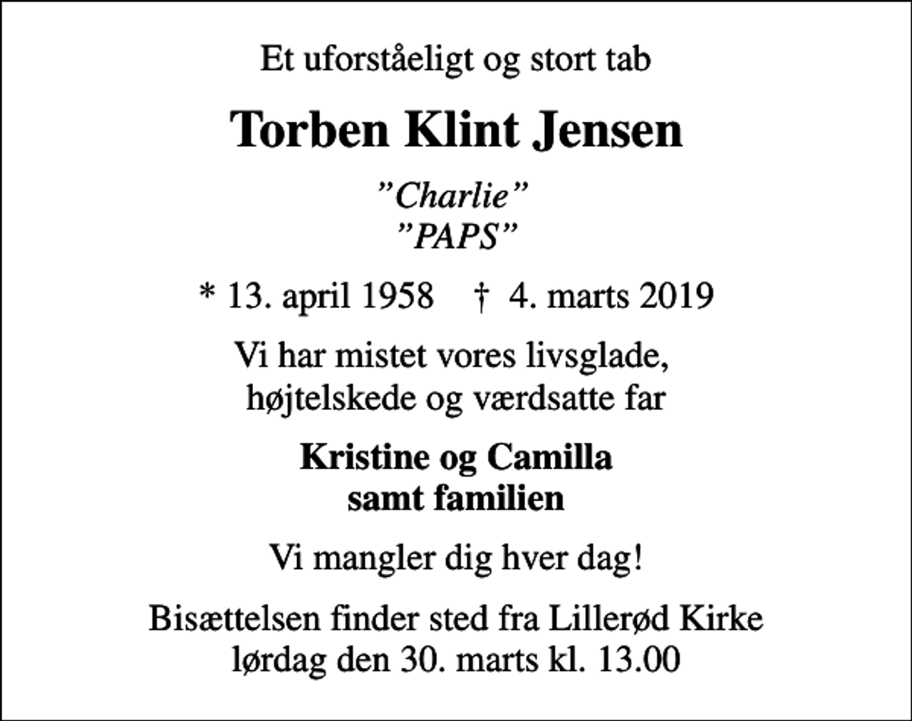 <p>Et uforståeligt og stort tab<br />Torben Klint Jensen<br />Charlie PAPS<br />* 13. april 1958 ✝ 4. marts 2019<br />Vi har mistet vores livsglade, højtelskede og værdsatte far<br />Kristine og Camilla samt familien<br />Vi mangler dig hver dag!<br />Bisættelsen finder sted fra Lillerød Kirke lørdag den 30. marts kl. 13.00</p>