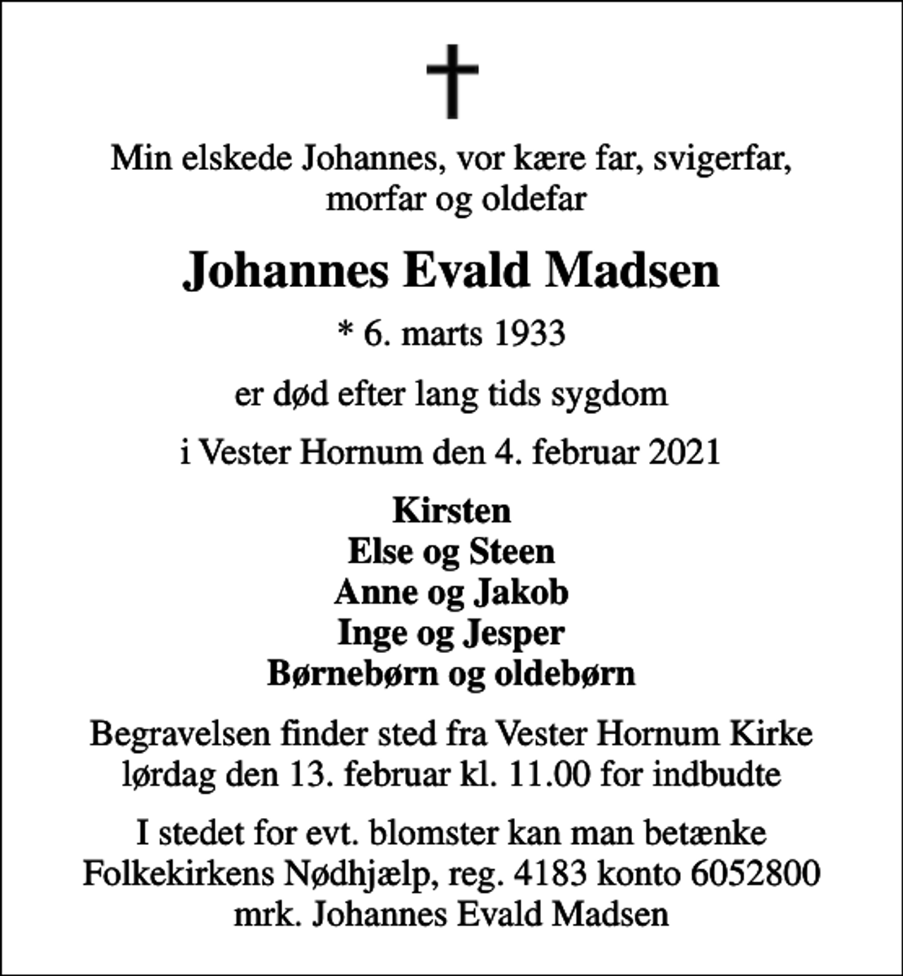 <p>Min elskede Johannes, vor kære far, svigerfar, morfar og oldefar<br />Johannes Evald Madsen<br />* 6. marts 1933<br />er død efter lang tids sygdom<br />i Vester Hornum den 4. februar 2021<br />Kirsten Else og Steen Anne og Jakob Inge og Jesper Børnebørn og oldebørn<br />Begravelsen finder sted fra Vester Hornum Kirke lørdag den 13. februar kl. 11.00 for indbudte<br />I stedet for evt. blomster kan man betænke<br />Folkekirkens Nødhjælp reg.4183konto6052800mrk. Johannes Evald<br />Madsen</p>