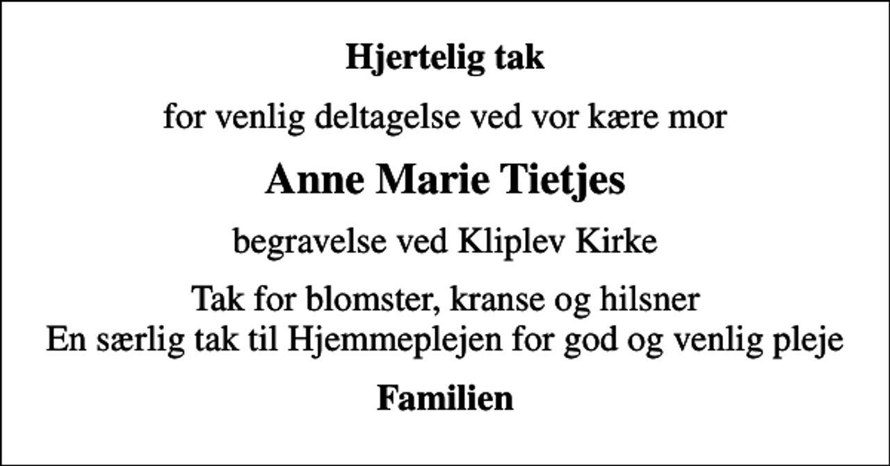 <p>Hjertelig tak<br />for venlig deltagelse ved vor kære mor<br />Anne Marie Tietjes<br />begravelse ved Kliplev Kirke<br />Tak for blomster, kranse og hilsner En særlig tak til Hjemmeplejen for god og venlig pleje<br />Familien</p>
