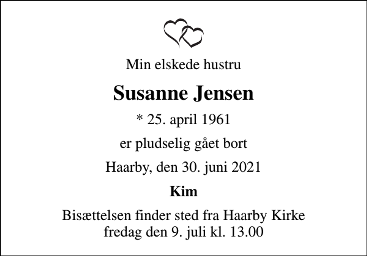 <p>Min elskede hustru<br />Susanne Jensen<br />* 25. april 1961<br />er pludselig gået bort<br />Haarby, den 30. juni 2021<br />Kim<br />Bisættelsen finder sted fra Haarby Kirke fredag den 9. juli kl. 13.00</p>