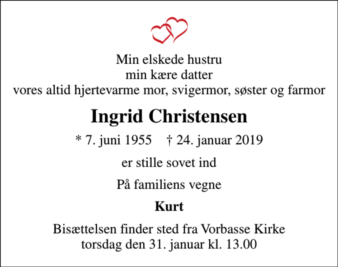 <p>Min elskede hustru min kære datter vores altid hjertevarme mor, svigermor, søster og farmor<br />Ingrid Christensen<br />* 7. juni 1955 ✝ 24. januar 2019<br />er stille sovet ind<br />På familiens vegne<br />Kurt<br />Bisættelsen finder sted fra Vorbasse Kirke torsdag den 31. januar kl. 13.00</p>