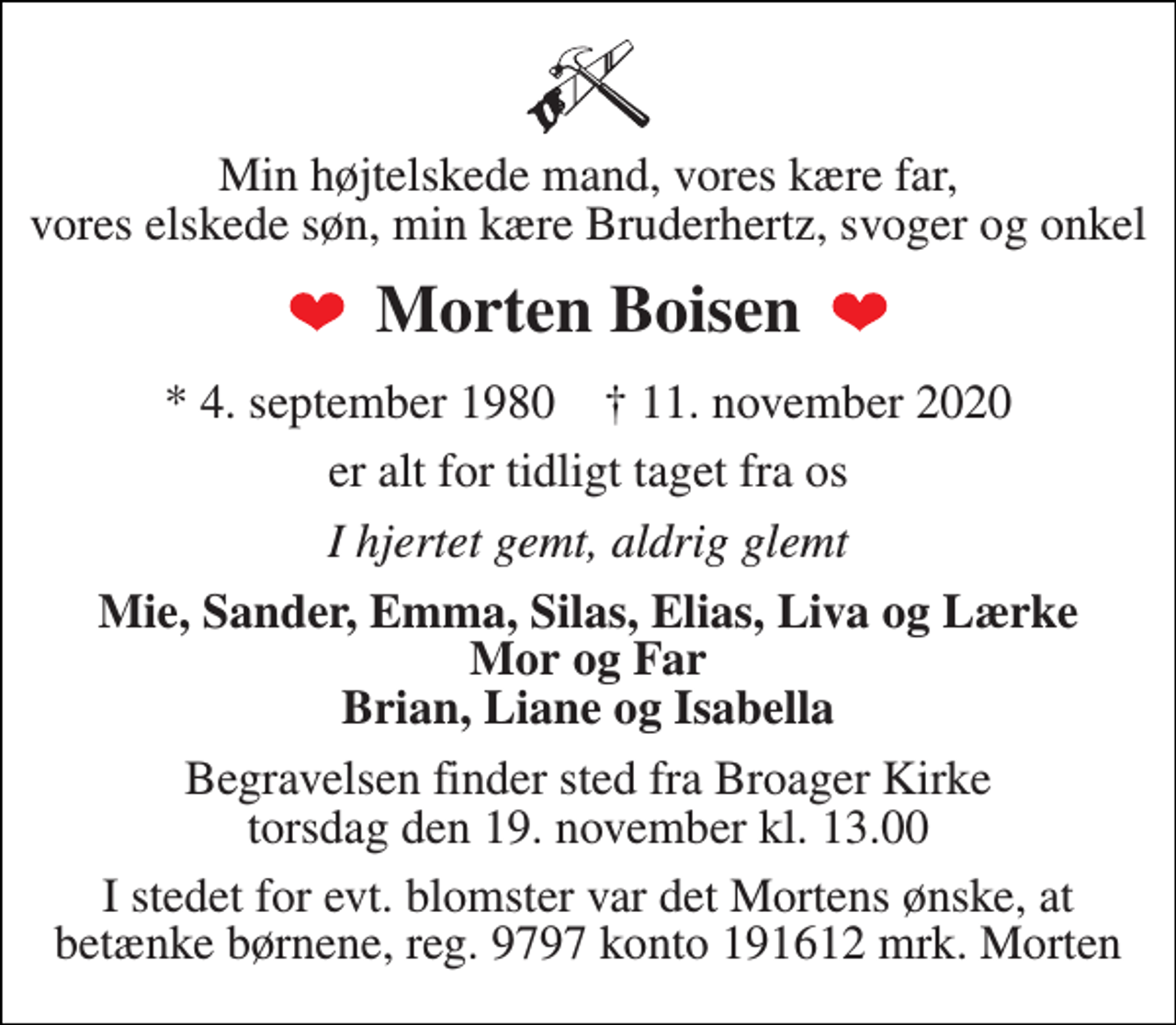 <p>Min højtelskede mand, vores kære far, vores elskede søn, min kære Bruderhertz, svoger og onkel<br />Morten Boisen<br />*​ 4. september 1980​ †​ 11. november 2020<br />er alt for tidligt taget fra os<br />I hjertet gemt, aldrig glemt<br />Mie, Sander, Emma, Silas, Elias, Liva og Lærke Mor og Far Brian, Liane og Isabella<br />Begravelsen finder sted fra Broager Kirke torsdag den 19. november kl. 13.00<br />I stedet for evt. blomster var det Mortens ønske, at betænke børnene, reg. 9797 konto 191612 mrk. Morten</p>