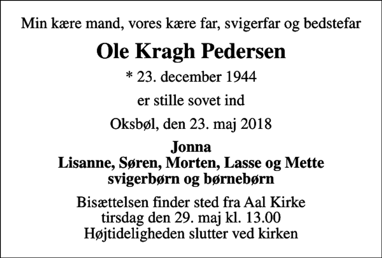 <p>Min kære mand, vores kære far, svigerfar og bedstefar<br />Ole Kragh Pedersen<br />* 23. december 1944<br />er stille sovet ind<br />Oksbøl, den 23. maj 2018<br />Jonna Lisanne, Søren, Morten, Lasse og Mette svigerbørn og børnebørn<br />Bisættelsen finder sted fra Aal Kirke tirsdag den 29. maj kl. 13.00 Højtideligheden slutter ved kirken</p>