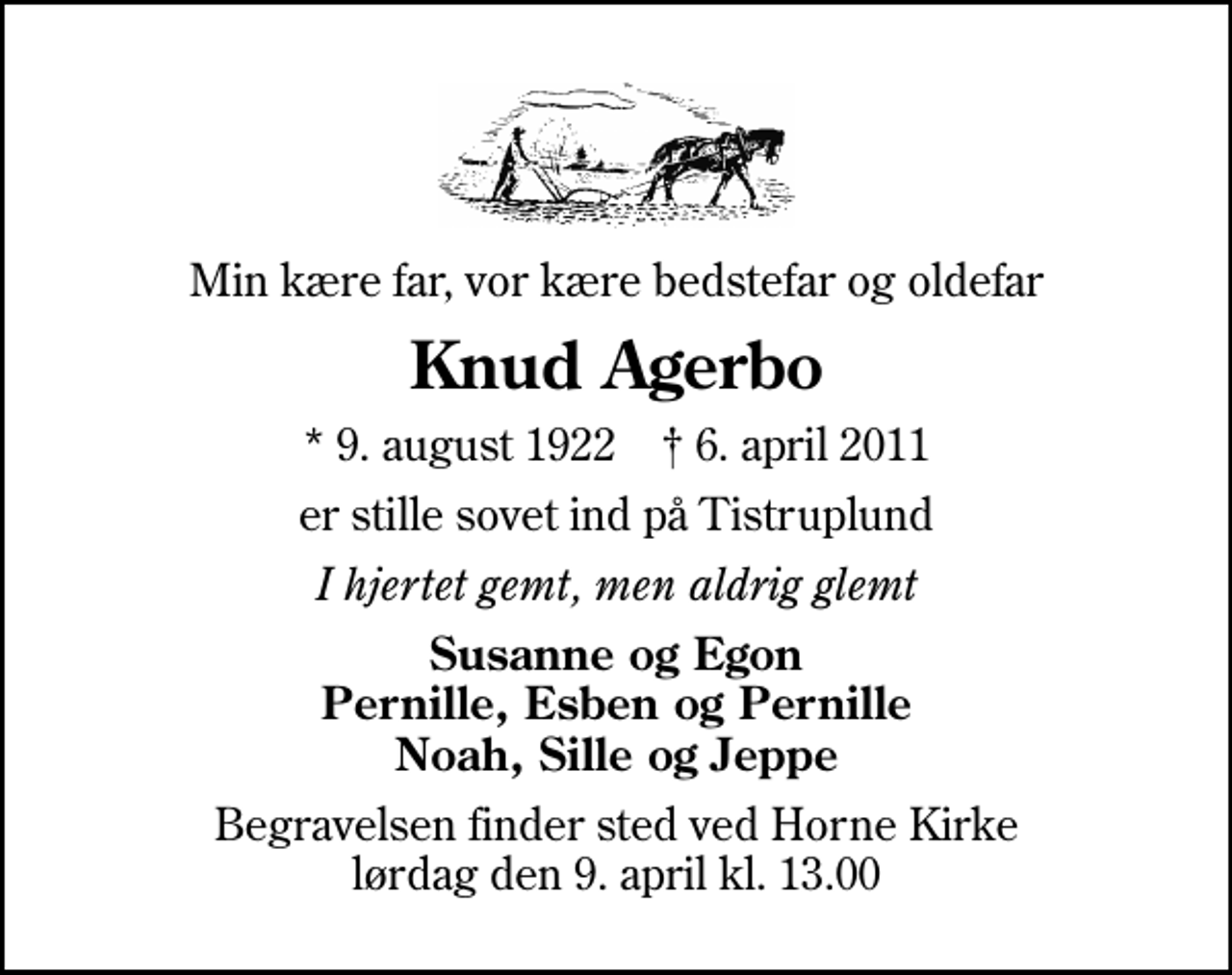 <p>Min kære far, vor kære bedstefar og oldefar<br />Knud Agerbo<br />* 9. august 1922 ✝ 6. april 2011<br />er stille sovet ind på Tistruplund<br />I hjertet gemt, men aldrig glemt<br />Susanne og Egon Pernille, Esben og Pernille Noah, Sille og Jeppe<br />Begravelsen finder sted ved Horne Kirke lørdag den 9. april kl. 13.00</p>