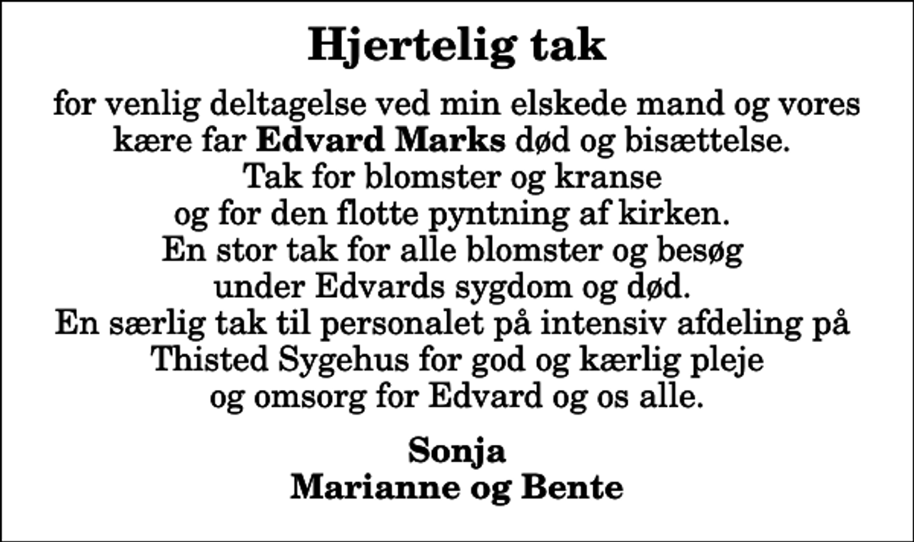 <p>Hjertelig tak<br />for venlig deltagelse ved min elskede mand og vores kære far <em>Edvard Marks</em> død og bisættelse. Tak for blomster og kranse og for den flotte pyntning af kirken. En stor tak for alle blomster og besøg under Edvards sygdom og død. En særlig tak til personalet på intensiv afdeling på Thisted Sygehus for god og kærlig pleje og omsorg for Edvard og os alle.<br />Sonja Marianne og Bente</p>