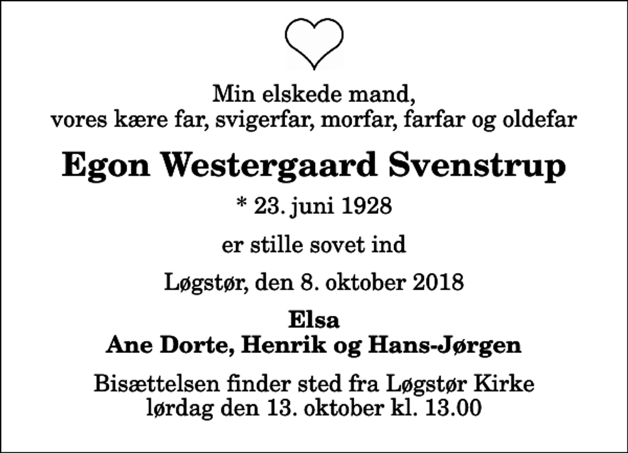<p>Min elskede mand, vores kære far, svigerfar, morfar, farfar og oldefar<br />Egon Westergaard Svenstrup<br />* 23. juni 1928<br />er stille sovet ind<br />Løgstør, den 8. oktober 2018<br />Elsa Ane Dorte, Henrik og Hans-Jørgen<br />Bisættelsen finder sted fra Løgstør Kirke lørdag den 13. oktober kl. 13.00</p>