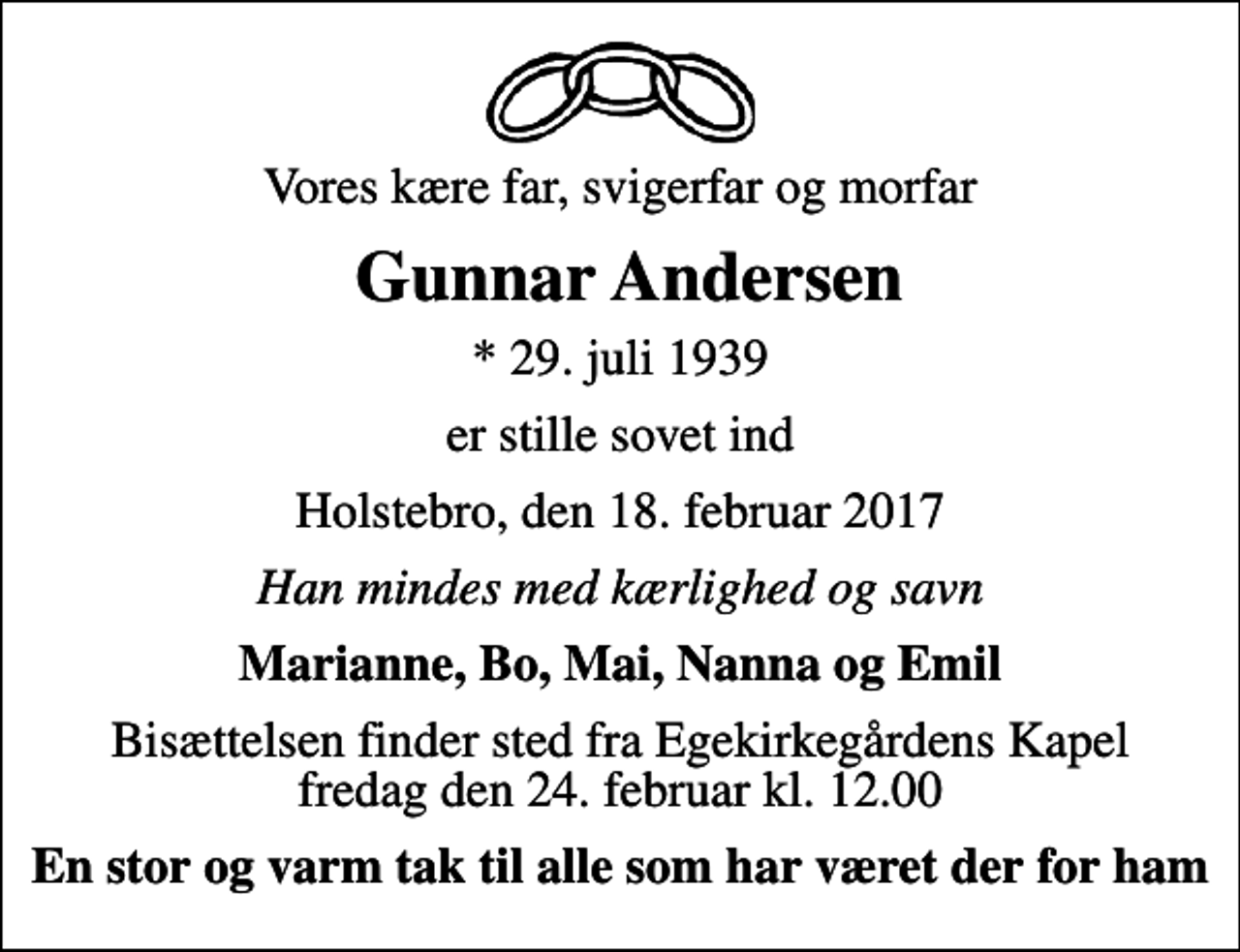 <p>Vores kære far, svigerfar og morfar<br />Gunnar Andersen<br />* 29. juli 1939<br />er stille sovet ind<br />Holstebro, den 18. februar 2017<br />Han mindes med kærlighed og savn<br />Marianne, Bo, Mai, Nanna og Emil<br />Bisættelsen finder sted fra Egekirkegårdens Kapel fredag den 24. februar kl. 12.00<br />En stor og varm tak til alle som har været der for ham</p>