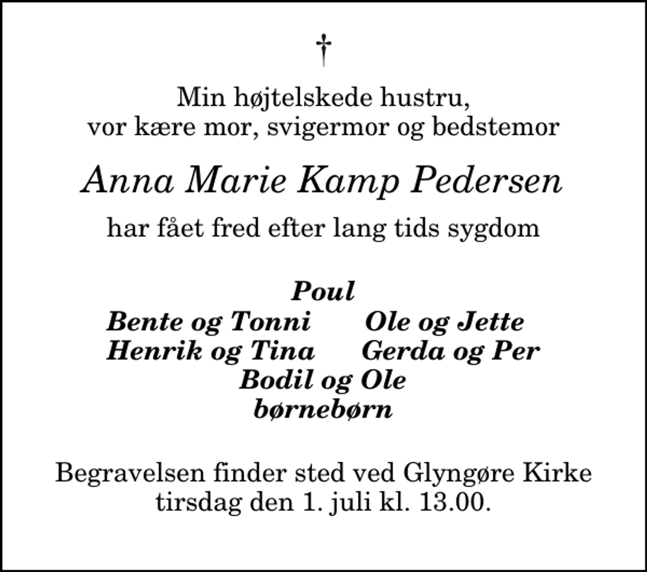 <p>Min højtelskede hustru, vor kære mor, svigermor og bedstemor<br />Anna Marie Kamp Pedersen<br />har fået fred efter lang tids sygdom<br />Poul<br />Bente og Tonni<br />Ole og Jette<br />Henrik og Tina<br />Gerda og Per<br />Begravelsen finder sted ved Glyngøre Kirke tirsdag den 1. juli kl. 13.00</p>