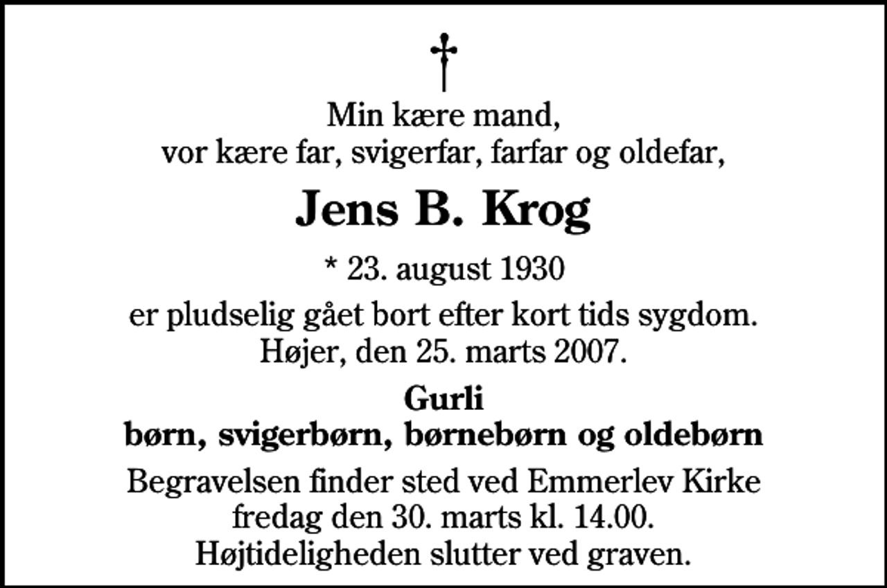 <p>Min kære mand, vor kære far, svigerfar, farfar og oldefar,<br />Jens B. Krog<br />* 23. august 1930<br />er pludselig gået bort efter kort tids sygdom. Højer, den 25. marts 2007.<br />Gurli børn, svigerbørn, børnebørn og oldebørn<br />Begravelsen finder sted ved Emmerlev Kirke fredag den 30. marts kl. 14.00 Højtideligheden slutter ved graven.</p>
