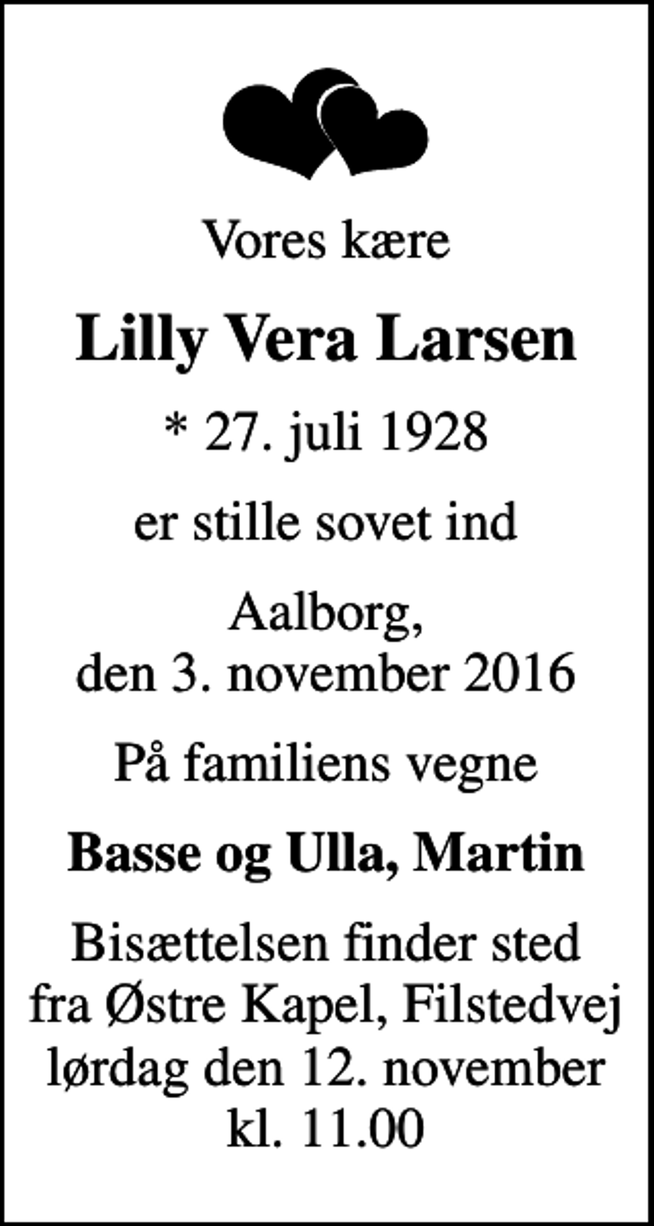 <p>Vores kære<br />Lilly Vera Larsen<br />* 27. juli 1928<br />er stille sovet ind<br />Aalborg, den 3. november 2016<br />På familiens vegne<br />Basse og Ulla, Martin<br />Bisættelsen finder sted fra Østre Kapel, Filstedvej lørdag den 12. november kl. 11.00</p>