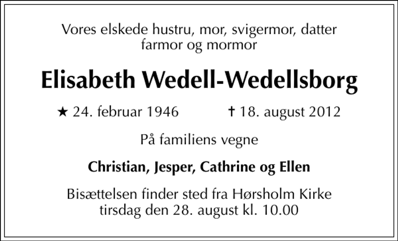 <p>Vores elskede hustru, mor, svigermor, datter farmor og mormor<br />Elisabeth Wedell-Wedellsborg<br />* 24. februar 1946 ✝ 18. august 2012<br />På familiens vegne<br />Christian, Jesper, Cathrine og Ellen<br />Bisættelsen finder sted fra Hørsholm Kirke tirsdag den 28. august kl. 10.00</p>