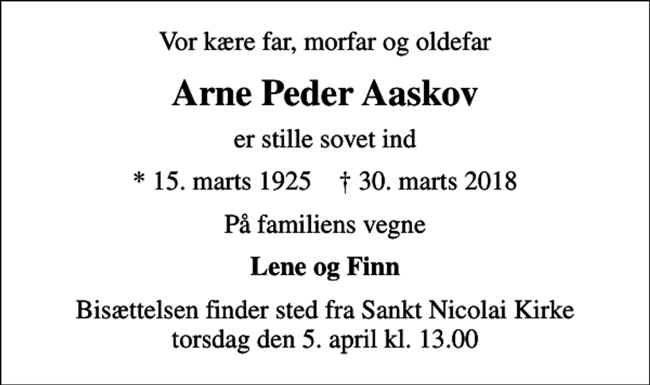 <p>Vor kære far, morfar og oldefar<br />Arne Peder Aaskov<br />er stille sovet ind<br />* 15. marts 1925 ✝ 30. marts 2018<br />På familiens vegne<br />Lene og Finn<br />Bisættelsen finder sted fra Sankt Nicolai Kirke torsdag den 5. april kl. 13.00</p>