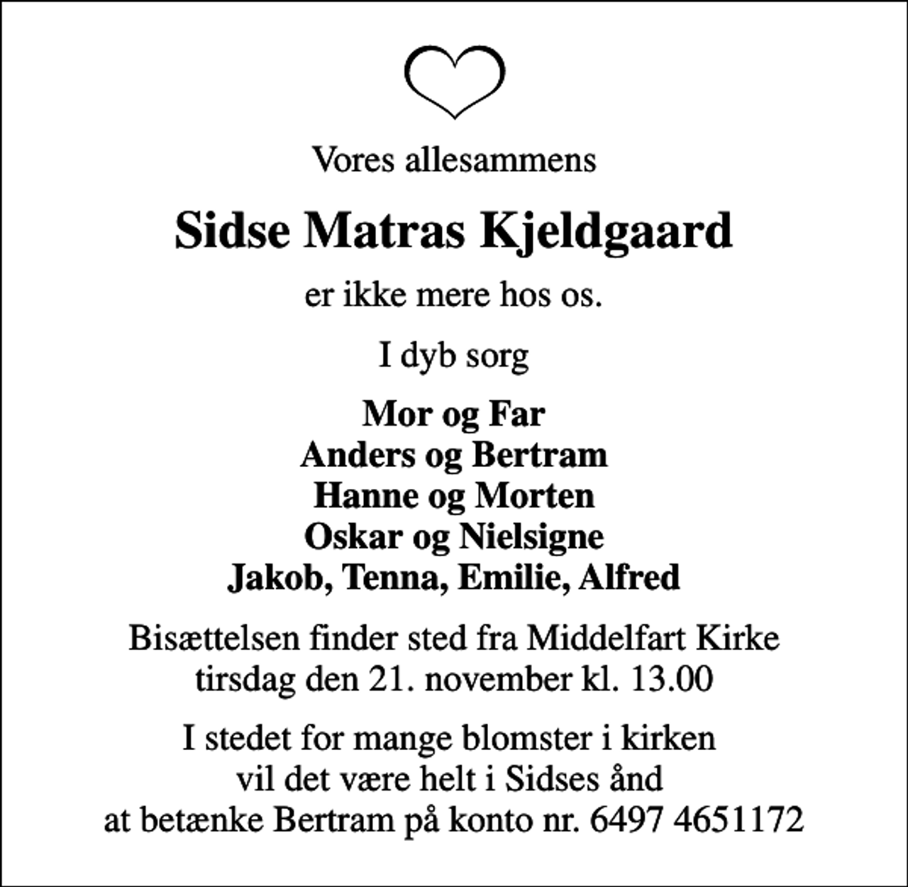 <p>Vores allesammens<br />Sidse Matras Kjeldgaard<br />er ikke mere hos os.<br />I dyb sorg<br />Mor og Far Anders og Bertram Hanne og Morten Oskar og Nielsigne Jakob, Tenna, Emilie, Alfred<br />Bisættelsen finder sted fra Middelfart Kirke tirsdag den 21. november kl. 13.00<br />I stedet for mange blomster i kirken vil det være helt i Sidses ånd at betænke Bertram på konto nr. 6497 4651172</p>