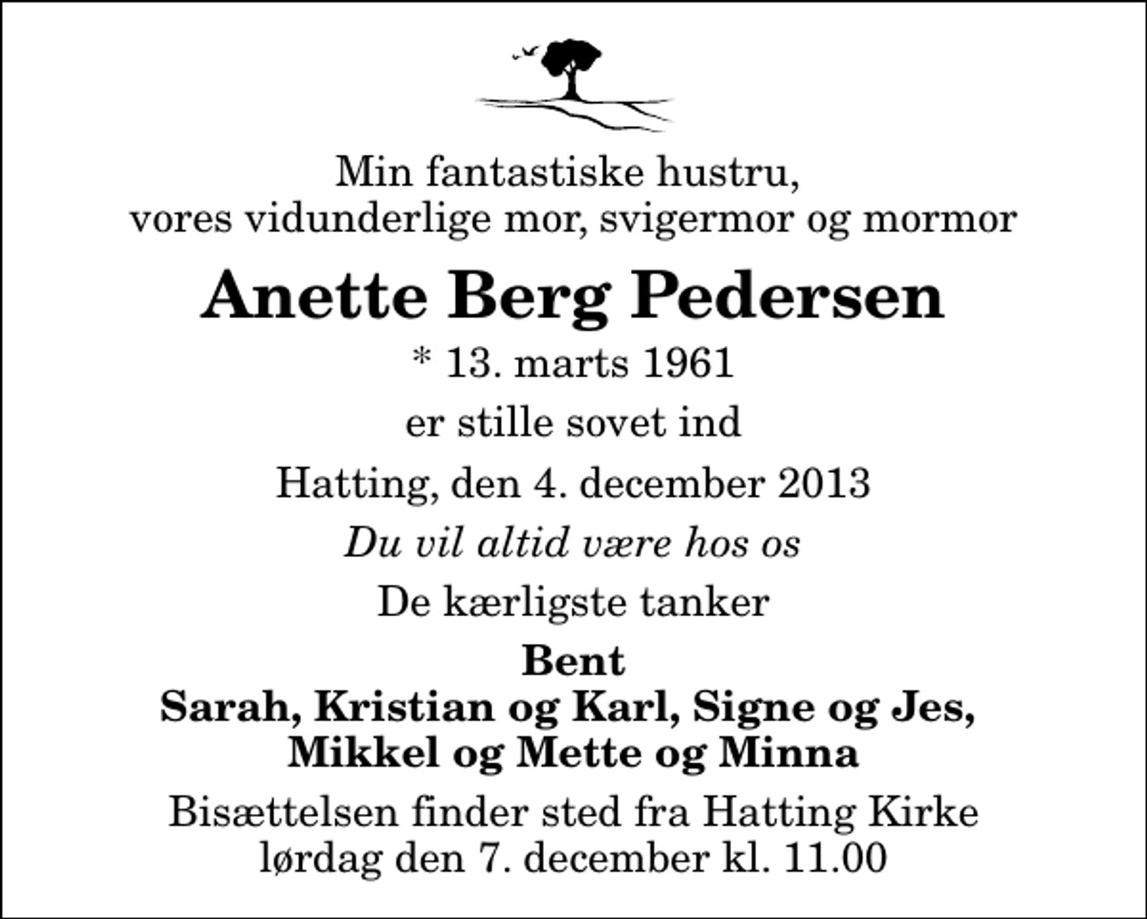 <p>Min fantastiske hustru, vores vidunderlige mor, svigermor og mormor<br />Anette Berg Pedersen<br />* 13. marts 1961<br />er stille sovet ind<br />Hatting, den 4. december 2013<br />Du vil altid være hos os<br />De kærligste tanker<br />Bent Sarah, Kristian og Karl, Signe og Jes, Mikkel og Mette og Minna<br />Bisættelsen finder sted fra Hatting Kirke lørdag den 7. december kl. 11.00</p>