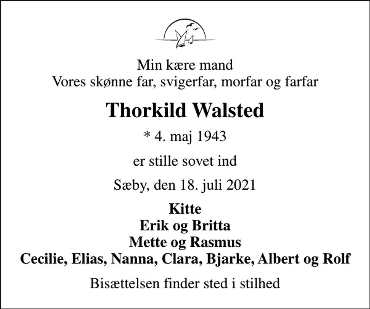 <p>Min kære mand Vores skønne far, svigerfar, morfar og farfar<br />Thorkild Walsted<br />* 4. maj 1943<br />er stille sovet ind<br />Sæby, den 18. juli 2021<br />Kitte Erik og Britta Mette og Rasmus Cecilie, Elias, Nanna, Clara, Bjarke, Albert og Rolf<br />Bisættelsen finder sted i stilhed</p>