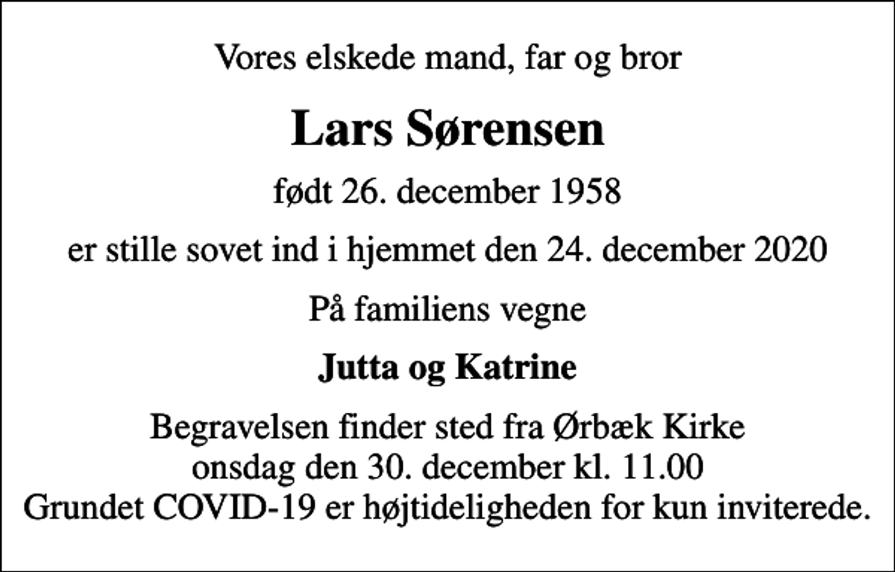 <p>Vores elskede mand, far og bror<br />Lars Sørensen<br />født 26. december 1958<br />er stille sovet ind i hjemmet den 24. december 2020<br />På familiens vegne<br />Jutta og Katrine<br />Begravelsen finder sted fra Kapellet ved Ørbæk Kirke onsdag den 30. december kl. 11.00 Grundet COVID-19 er højtideligheden for kun inviterede.</p>
