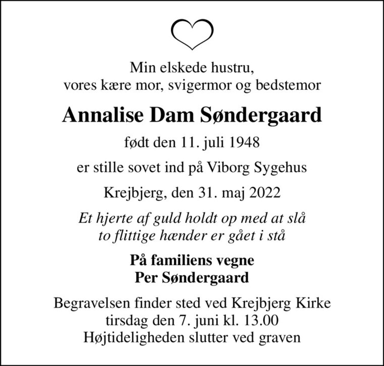 Min elskede hustru, vores kære mor, svigermor og bedstemor
Annalise Dam Søndergaard
født den 11. juli 1948
er stille sovet ind på Viborg Sygehus
Krejbjerg, den 31. maj 2022
Et hjerte af guld holdt op med at slå to flittige hænder er gået i stå
På familiens vegne Per Søndergaard
Begravelsen finder sted ved Krejbjerg Kirke  tirsdag den 7. juni kl. 13.00  Højtideligheden slutter ved graven
