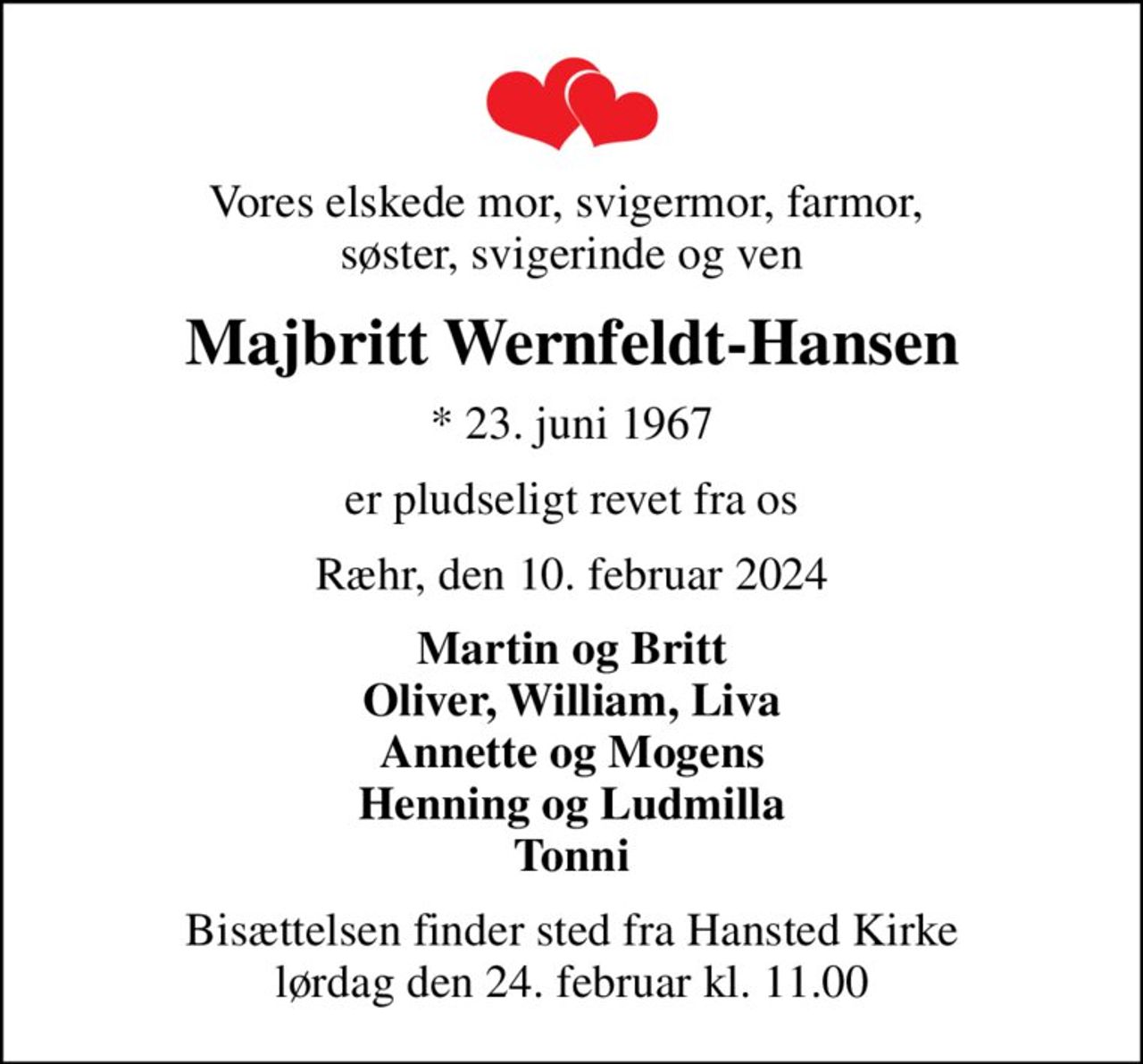 Vores elskede mor, svigermor, farmor,  søster, svigerinde og ven
Majbritt Wernfeldt-Hansen
* 23. juni 1967
er pludseligt revet fra os
Ræhr, den 10. februar 2024
Martin og Britt Oliver, William, Liva Annette og Mogens Henning og Ludmilla Tonni
Bisættelsen finder sted fra Hansted Kirke  lørdag den 24. februar kl. 11.00