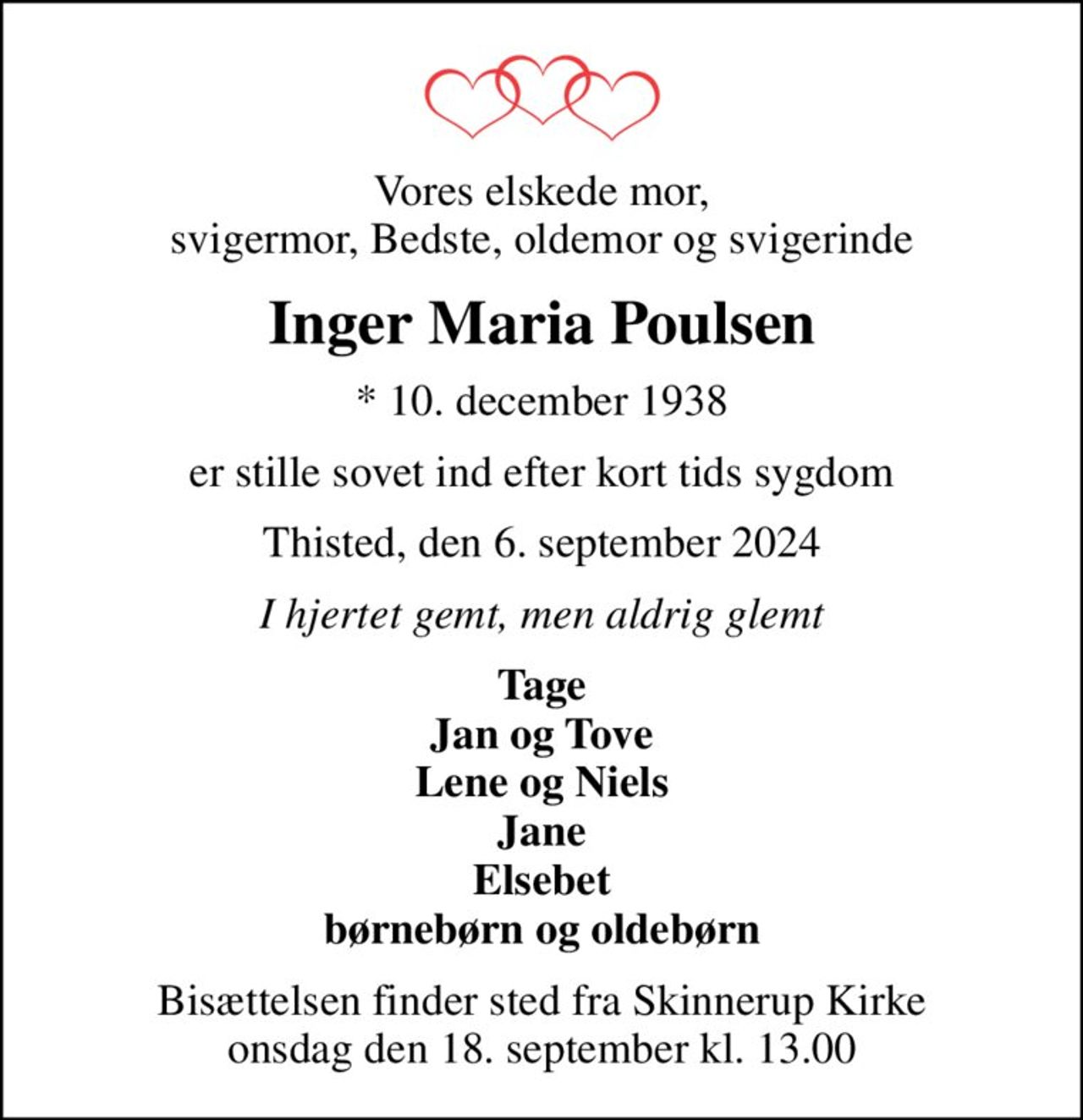 Vores elskede mor, svigermor, Bedste, oldemor og svigerinde
Inger Maria Poulsen
* 10. december 1938
er stille sovet ind efter kort tids sygdom
Thisted, den 6. september 2024
I hjertet gemt, men aldrig glemt
Tage Jan og Tove Lene og Niels Jane Elsebet børnebørn og oldebørn
Bisættelsen finder sted fra Skinnerup Kirke  onsdag den 18. september kl. 13.00
