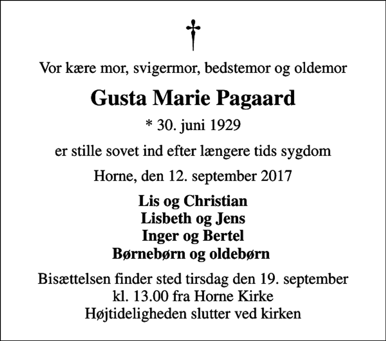 <p>Vor kære mor, svigermor, bedstemor og oldemor<br />Gusta Marie Pagaard<br />* 30. juni 1929<br />er stille sovet ind efter længere tids sygdom<br />Horne, den 12. september 2017<br />Lis og Christian Lisbeth og Jens Inger og Bertel Børnebørn og oldebørn<br />Bisættelsen finder sted tirsdag den 19. september kl. 13.00 fra Horne Kirke Højtideligheden slutter ved kirken</p>