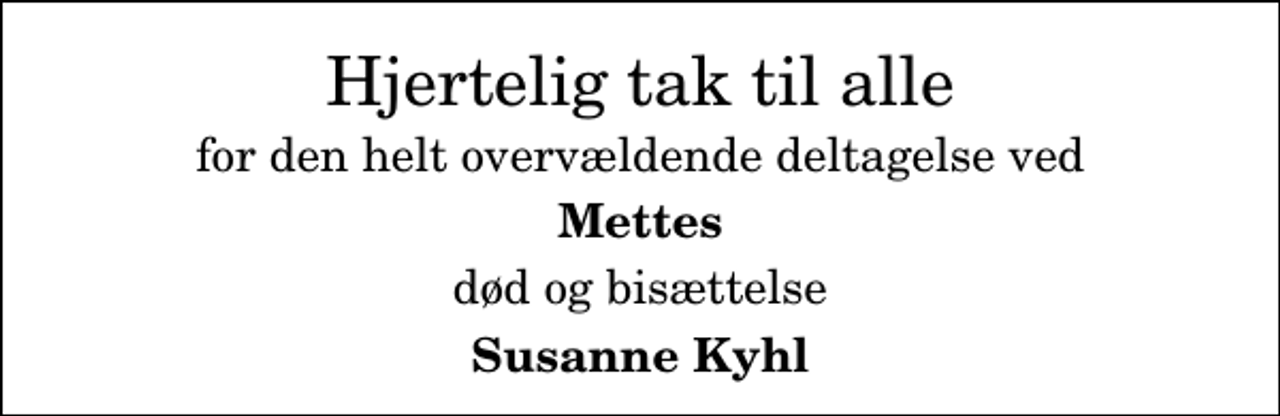 <p>Hjertelig tak til alle<br />for den helt overvældende deltagelse ved<br />Mettes<br />død og bisættelse<br />Susanne Kyhl</p>
