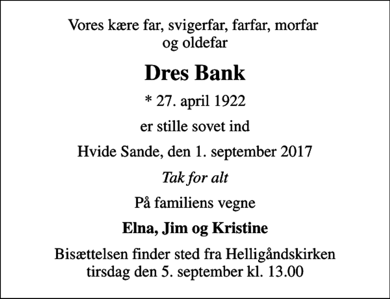 <p>Vores kære far, svigerfar, farfar, morfar og oldefar<br />Dres Bank<br />* 27. april 1922<br />er stille sovet ind<br />Hvide Sande, den 1. september 2017<br />Tak for alt<br />På familiens vegne<br />Elna, Jim og Kristine<br />Bisættelsen finder sted fra Helligåndskirken tirsdag den 5. september kl. 13.00</p>