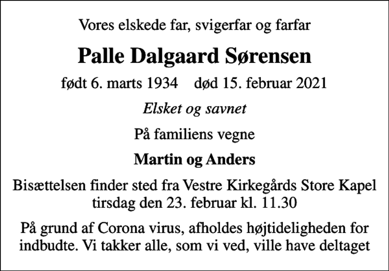 <p>Vores elskede far, svigerfar og farfar<br />Palle Dalgaard Sørensen<br />født 6. marts 1934 død 15. februar 2021<br />Elsket og savnet<br />På familiens vegne<br />Martin og Anders<br />Bisættelsen finder sted fra Vestre Kirkegårds Store Kapel tirsdag den 23. februar kl. 11.30<br />På grund af Corona virus, afholdes højtideligheden for indbudte. Vi takker alle, som vi ved, ville have deltaget</p>