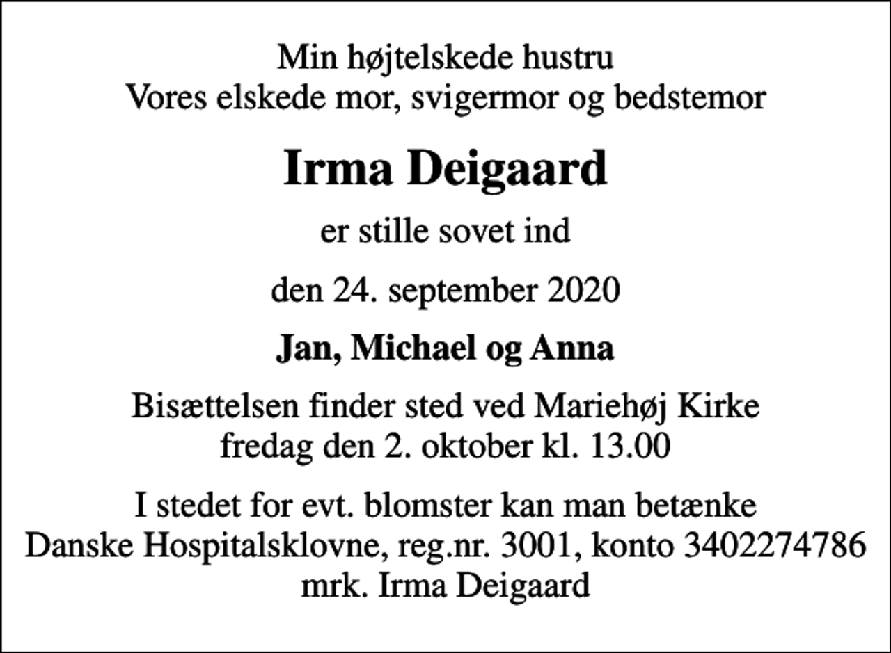<p>Min højtelskede hustru Vores elskede mor, svigermor og bedstemor<br />Irma Deigaard<br />er stille sovet ind<br />den 24. september 2020<br />Jan, Michael og Anna<br />Bisættelsen finder sted ved Mariehøj Kirke fredag den 2. oktober kl. 13.00<br />I stedet for evt. blomster kan man betænke<br />Danske Hospitalsklovne reg.3001,konto3402274786mrk. Irma<br />Deigaard</p>