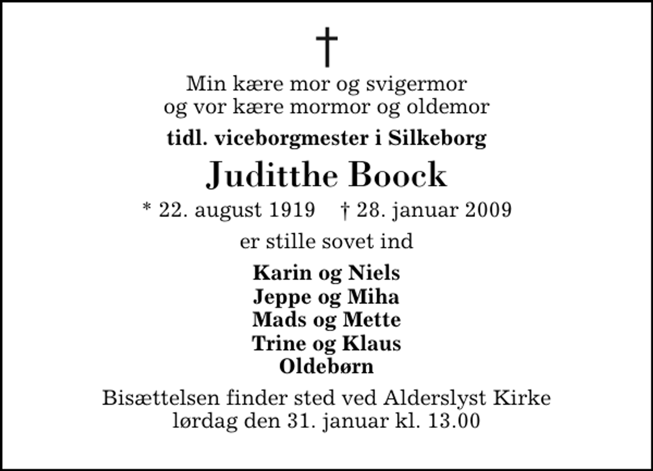 <p>Min kære mor og svigermor og vor kære mormor og oldemor<br />tidl. viceborgmester i Silkeborg<br />Juditthe Boock<br />* 22. august 1919 ✝ 28. januar 2009<br />er stille sovet ind<br />Karin og Niels Jeppe og Miha Mads og Mette Trine og Klaus Oldebørn<br />Bisættelsen finder sted ved Alderslyst Kirke lørdag den 31. januar kl. 13.00</p>