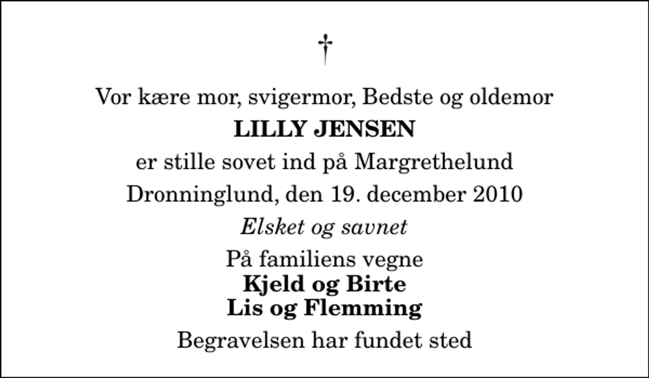 <p>Vor kære mor, svigermor, Bedste og oldemor<br />Lilly Jensen<br />er stille sovet ind på Margrethelund<br />Dronninglund, den 19. december 2010<br />Elsket og savnet<br />På familiens vegne<br />Kjeld og Birte Lis og Flemming<br />Begravelsen har fundet sted</p>