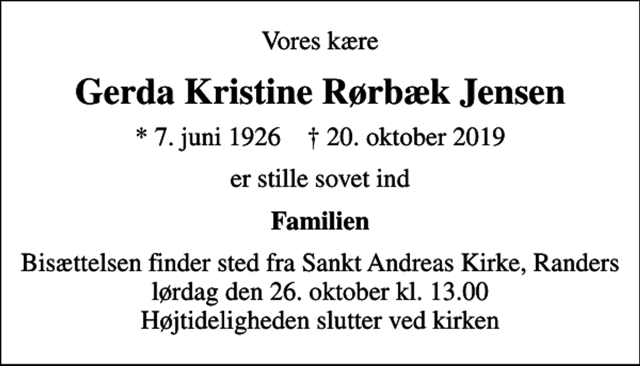 <p>Vores kære<br />Gerda Kristine Rørbæk Jensen<br />* 7. juni 1926 ✝ 20. oktober 2019<br />er stille sovet ind<br />Familien<br />Bisættelsen finder sted fra Sankt Andreas Kirke, Randers lørdag den 26. oktober kl. 13.00 Højtideligheden slutter ved kirken</p>