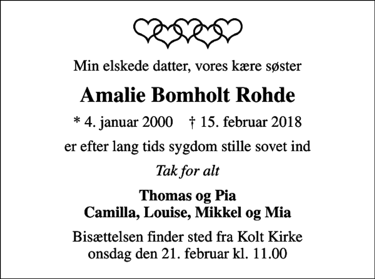 <p>Min elskede datter, vores kære søster<br />Amalie Bomholt Rohde<br />* 4. januar 2000 ✝ 15. februar 2018<br />er efter lang tids sygdom stille sovet ind<br />Tak for alt<br />Thomas og Pia Camilla, Louise, Mikkel og Mia<br />Bisættelsen finder sted fra Kolt Kirke onsdag den 21. februar kl. 11.00</p>
