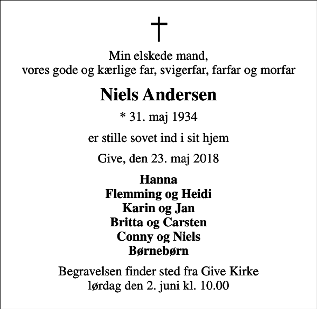 <p>Min elskede mand, vores gode og kærlige far, svigerfar, farfar og morfar<br />Niels Andersen<br />* 31. maj 1934<br />er stille sovet ind i sit hjem<br />Give, den 23. maj 2018<br />Hanna Flemming og Heidi Karin og Jan Britta og Carsten Conny og Niels Børnebørn<br />Begravelsen finder sted fra Give Kirke lørdag den 2. juni kl. 10.00</p>