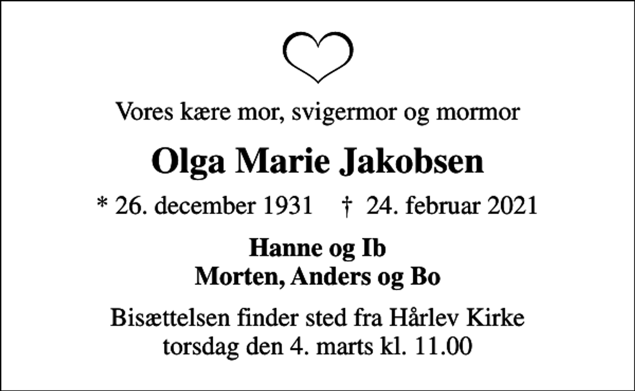 <p>Vores kære mor, svigermor og mormor<br />Olga Marie Jakobsen<br />* 26. december 1931 ✝ 24. februar 2021<br />Hanne og Ib Morten, Anders og Bo<br />Bisættelsen finder sted fra Hårlev Kirke torsdag den 4. marts kl. 11.00</p>