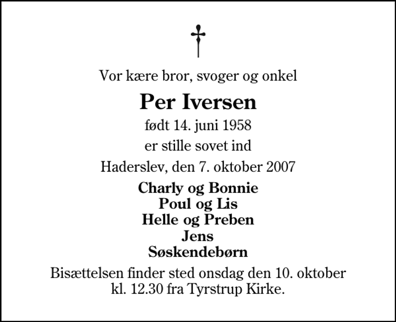 <p>Vor kære bror, svoger og onkel<br />Per Iversen<br />født 14. juni 1958<br />er stille sovet ind<br />Haderslev, den 7. oktober 2007<br />Charly og Bonnie Poul og Lis Helle og Preben Jens Søskendebørn<br />Bisættelsen finder sted onsdag den 10. oktober kl. 12.30 fra Tyrstrup Kirke</p>