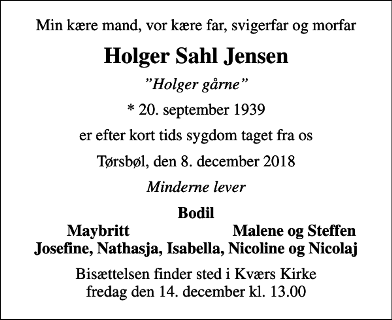 <p>Min kære mand, vor kære far, svigerfar og morfar<br />Holger Sahl Jensen<br />Holger gårne<br />* 20. september 1939<br />er efter kort tids sygdom taget fra os<br />Tørsbøl, den 8. december 2018<br />Minderne lever<br />Bodil<br />Maybritt<br />Malene og Steffen<br />Bisættelsen finder sted i Kværs Kirke fredag den 14. december kl. 13.00</p>