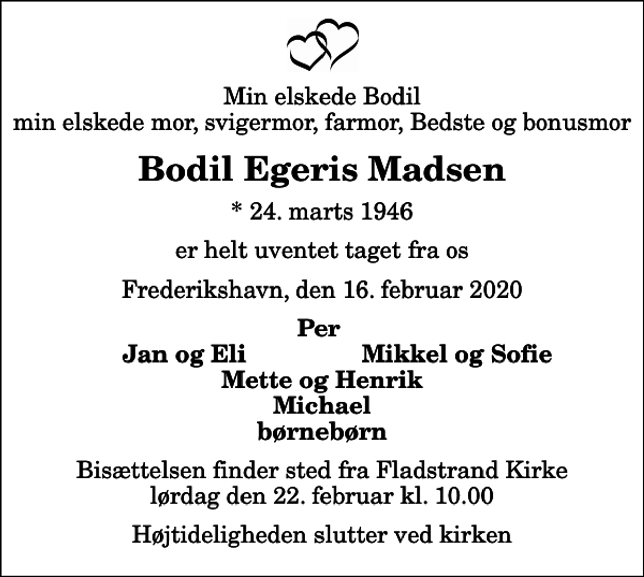 <p>Min elskede Bodil min elskede mor, svigermor, farmor, Bedste og bonusmor<br />Bodil Egeris Madsen<br />* 24. marts 1946<br />er helt uventet taget fra os<br />Frederikshavn, den 16. februar 2020<br />Per<br />Jan og Eli<br />Mikkel og Sofie<br />Bisættelsen finder sted fra Fladstrand Kirke lørdag den 22. februar kl. 10.00 Højtideligheden slutter ved kirken</p>